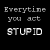 Everytime you act stupid