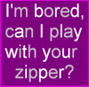 I'm bored , Play w/your Zipper?